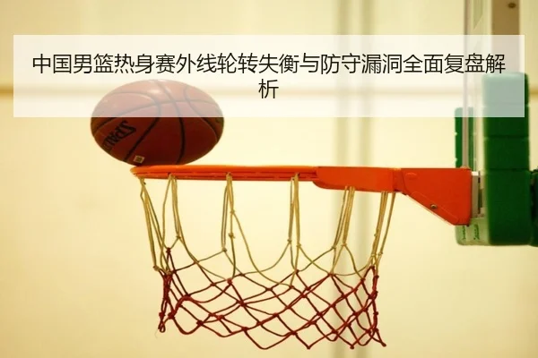 中国男篮热身赛外线轮转失衡与防守漏洞全面复盘解析