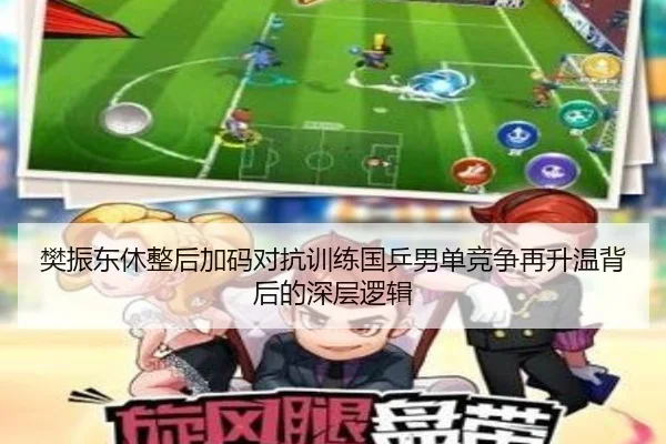 樊振东休整后加码对抗训练国乒男单竞争再升温背后的深层逻辑