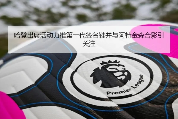 哈登出席活动力推第十代签名鞋并与阿特金森合影引关注